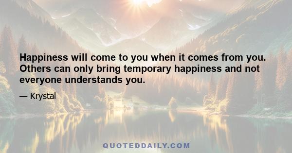 Happiness will come to you when it comes from you. Others can only bring temporary happiness and not everyone understands you.