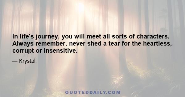 In life's journey, you will meet all sorts of characters. Always remember, never shed a tear for the heartless, corrupt or insensitive.