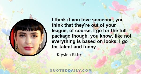 I think if you love someone, you think that they're out of your league, of course. I go for the full package though, you know, like not everything is based on looks. I go for talent and funny.