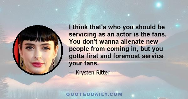 I think that's who you should be servicing as an actor is the fans. You don't wanna alienate new people from coming in, but you gotta first and foremost service your fans.