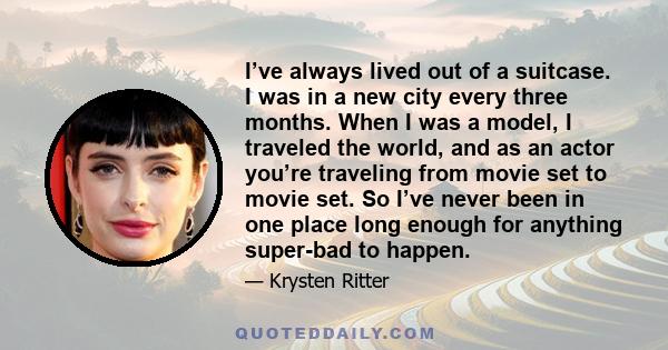 I’ve always lived out of a suitcase. I was in a new city every three months. When I was a model, I traveled the world, and as an actor you’re traveling from movie set to movie set. So I’ve never been in one place long