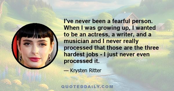 I've never been a fearful person. When I was growing up, I wanted to be an actress, a writer, and a musician and I never really processed that those are the three hardest jobs - I just never even processed it.