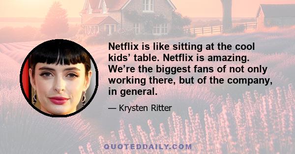 Netflix is like sitting at the cool kids’ table. Netflix is amazing. We’re the biggest fans of not only working there, but of the company, in general.