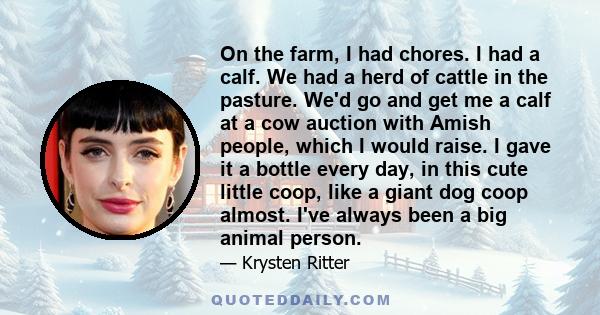 On the farm, I had chores. I had a calf. We had a herd of cattle in the pasture. We'd go and get me a calf at a cow auction with Amish people, which I would raise. I gave it a bottle every day, in this cute little coop, 