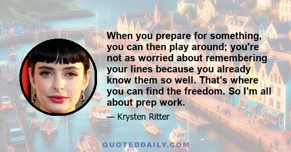 When you prepare for something, you can then play around; you're not as worried about remembering your lines because you already know them so well. That's where you can find the freedom. So I'm all about prep work.