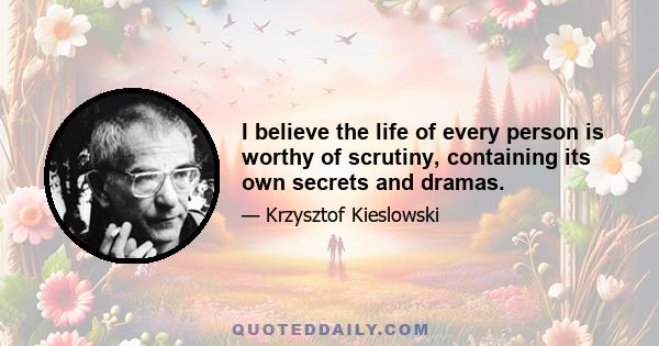 I believe the life of every person is worthy of scrutiny, containing its own secrets and dramas.