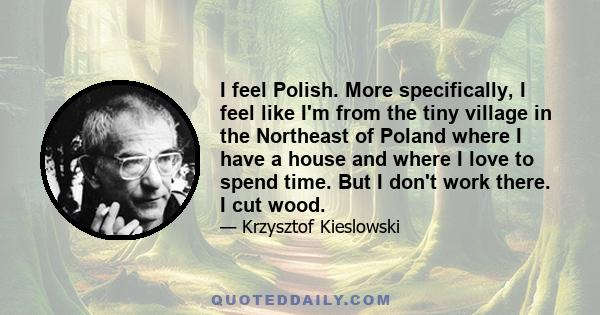 I feel Polish. More specifically, I feel like I'm from the tiny village in the Northeast of Poland where I have a house and where I love to spend time. But I don't work there. I cut wood.