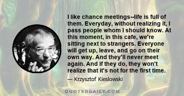 I like chance meetings--life is full of them. Everyday, without realizing it, I pass people whom I should know. At this moment, in this cafe, we're sitting next to strangers. Everyone will get up, leave, and go on their 