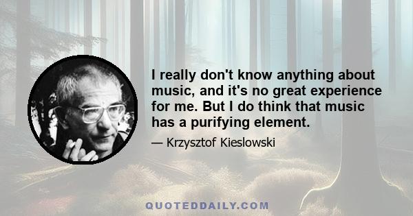 I really don't know anything about music, and it's no great experience for me. But I do think that music has a purifying element.
