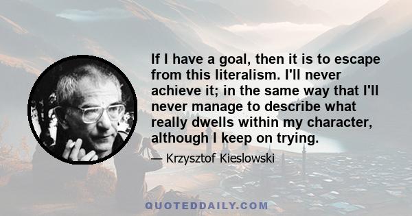 If I have a goal, then it is to escape from this literalism. I'll never achieve it; in the same way that I'll never manage to describe what really dwells within my character, although I keep on trying.