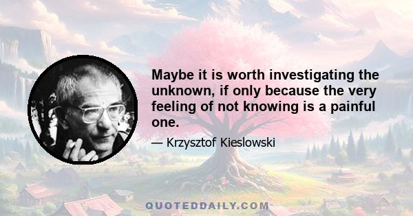 Maybe it is worth investigating the unknown, if only because the very feeling of not knowing is a painful one.