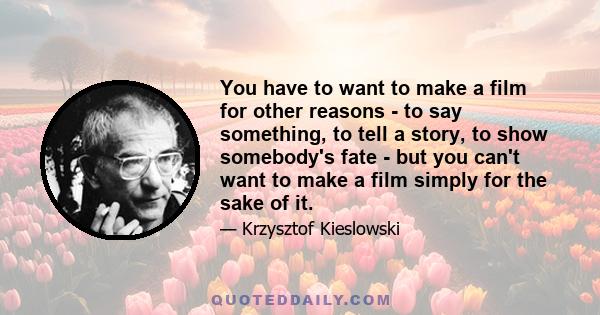 You have to want to make a film for other reasons - to say something, to tell a story, to show somebody's fate - but you can't want to make a film simply for the sake of it.