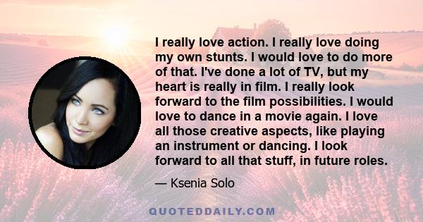 I really love action. I really love doing my own stunts. I would love to do more of that. I've done a lot of TV, but my heart is really in film. I really look forward to the film possibilities. I would love to dance in