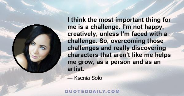 I think the most important thing for me is a challenge. I'm not happy, creatively, unless I'm faced with a challenge. So, overcoming those challenges and really discovering characters that aren't like me helps me grow,