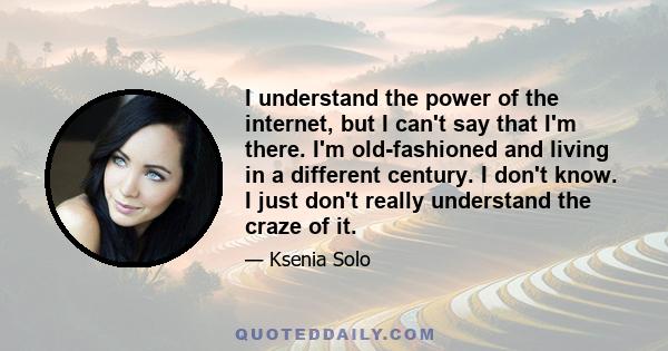 I understand the power of the internet, but I can't say that I'm there. I'm old-fashioned and living in a different century. I don't know. I just don't really understand the craze of it.