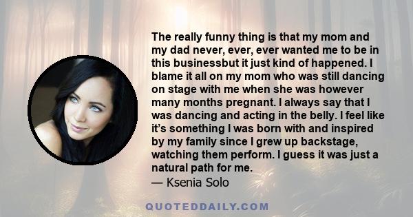 The really funny thing is that my mom and my dad never, ever, ever wanted me to be in this businessbut it just kind of happened. I blame it all on my mom who was still dancing on stage with me when she was however many