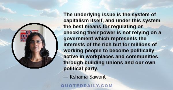 The underlying issue is the system of capitalism itself, and under this system the best means for regulating or checking their power is not relying on a government which represents the interests of the rich but for