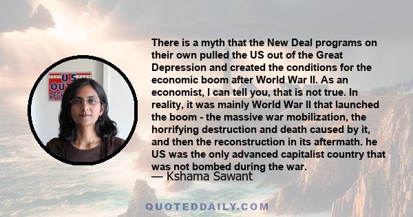 There is a myth that the New Deal programs on their own pulled the US out of the Great Depression and created the conditions for the economic boom after World War II. As an economist, I can tell you, that is not true.