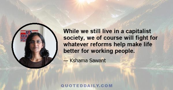 While we still live in a capitalist society, we of course will fight for whatever reforms help make life better for working people.