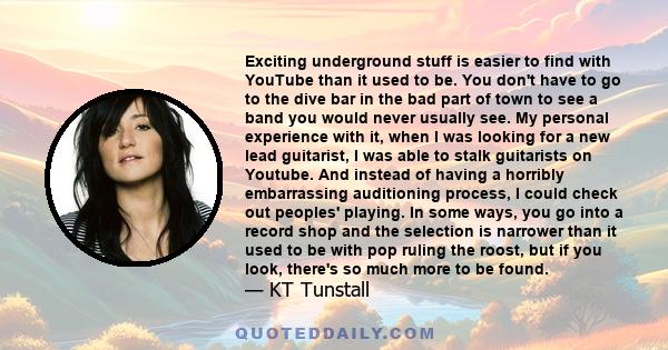 Exciting underground stuff is easier to find with YouTube than it used to be. You don't have to go to the dive bar in the bad part of town to see a band you would never usually see. My personal experience with it, when