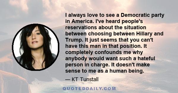 I always love to see a Democratic party in America. I've heard people's reservations about the situation between choosing between Hillary and Trump. It just seems that you can't have this man in that position. It
