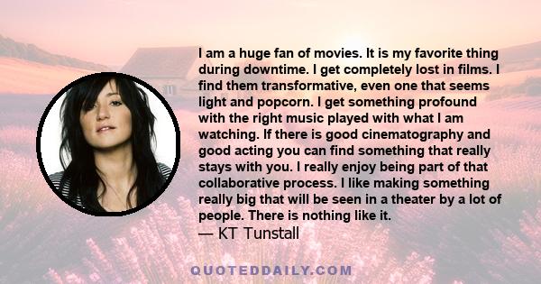 I am a huge fan of movies. It is my favorite thing during downtime. I get completely lost in films. I find them transformative, even one that seems light and popcorn. I get something profound with the right music played 