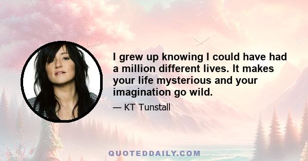 I grew up knowing I could have had a million different lives. It makes your life mysterious and your imagination go wild.