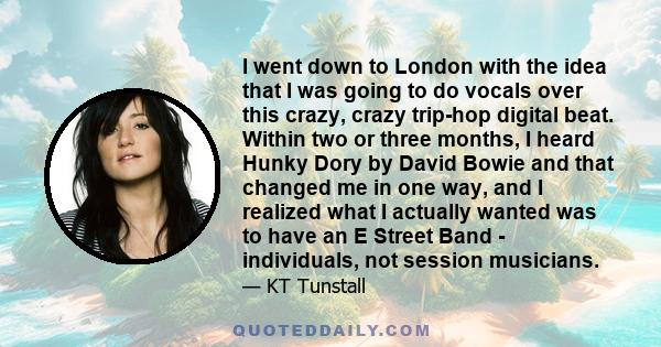 I went down to London with the idea that I was going to do vocals over this crazy, crazy trip-hop digital beat. Within two or three months, I heard Hunky Dory by David Bowie and that changed me in one way, and I