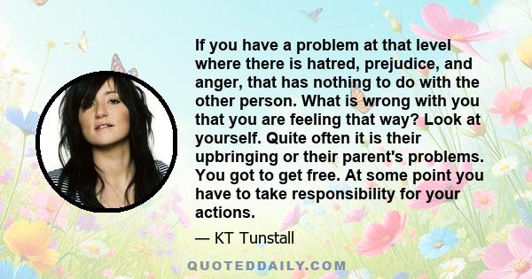 If you have a problem at that level where there is hatred, prejudice, and anger, that has nothing to do with the other person. What is wrong with you that you are feeling that way? Look at yourself. Quite often it is