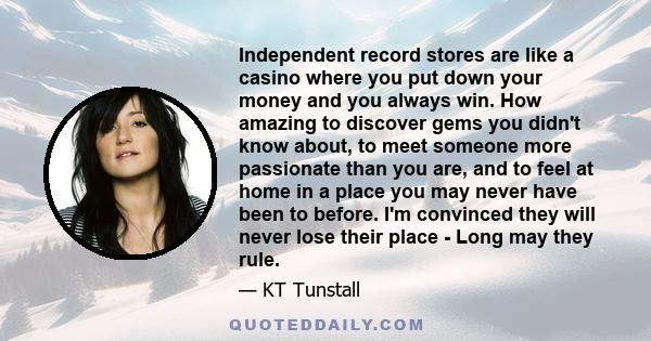 Independent record stores are like a casino where you put down your money and you always win. How amazing to discover gems you didn't know about, to meet someone more passionate than you are, and to feel at home in a