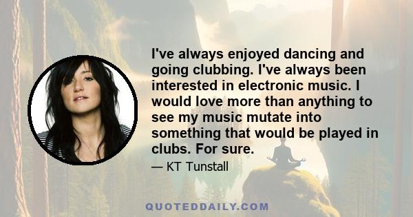 I've always enjoyed dancing and going clubbing. I've always been interested in electronic music. I would love more than anything to see my music mutate into something that would be played in clubs. For sure.