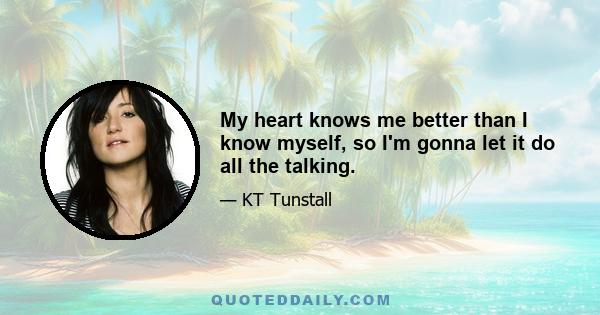 My heart knows me better than I know myself, so I'm gonna let it do all the talking.