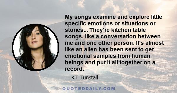 My songs examine and explore little specific emotions or situations or stories... They're kitchen table songs, like a conversation between me and one other person. It's almost like an alien has been sent to get