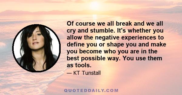 Of course we all break and we all cry and stumble. It's whether you allow the negative experiences to define you or shape you and make you become who you are in the best possible way. You use them as tools.