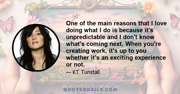 One of the main reasons that I love doing what I do is because it's unpredictable and I don't know what's coming next. When you're creating work, it's up to you whether it's an exciting experience or not.