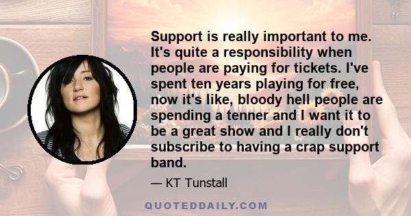 Support is really important to me. It's quite a responsibility when people are paying for tickets. I've spent ten years playing for free, now it's like, bloody hell people are spending a tenner and I want it to be a