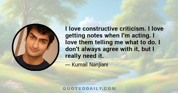 I love constructive criticism. I love getting notes when I'm acting. I love them telling me what to do. I don't always agree with it, but I really need it.