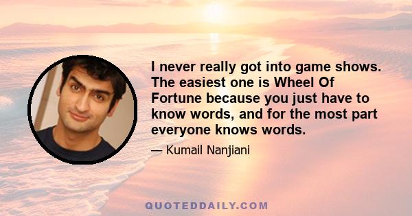 I never really got into game shows. The easiest one is Wheel Of Fortune because you just have to know words, and for the most part everyone knows words.