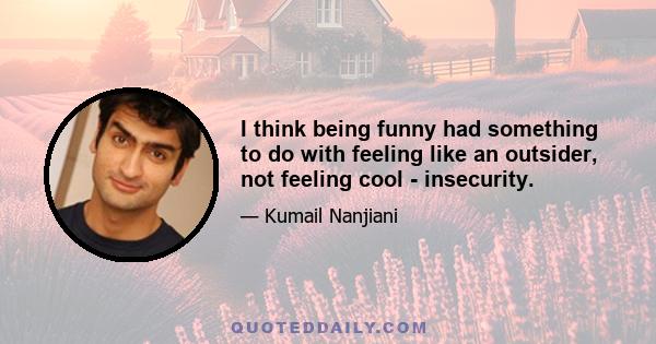 I think being funny had something to do with feeling like an outsider, not feeling cool - insecurity.