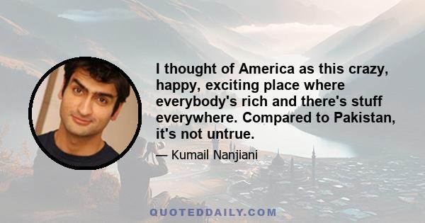 I thought of America as this crazy, happy, exciting place where everybody's rich and there's stuff everywhere. Compared to Pakistan, it's not untrue.