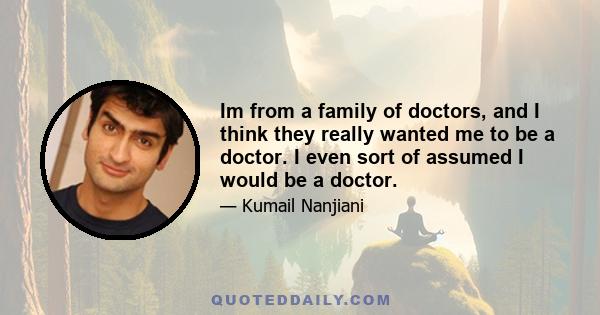 Im from a family of doctors, and I think they really wanted me to be a doctor. I even sort of assumed I would be a doctor.