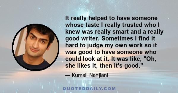 It really helped to have someone whose taste I really trusted who I knew was really smart and a really good writer. Sometimes I find it hard to judge my own work so it was good to have someone who could look at it. It