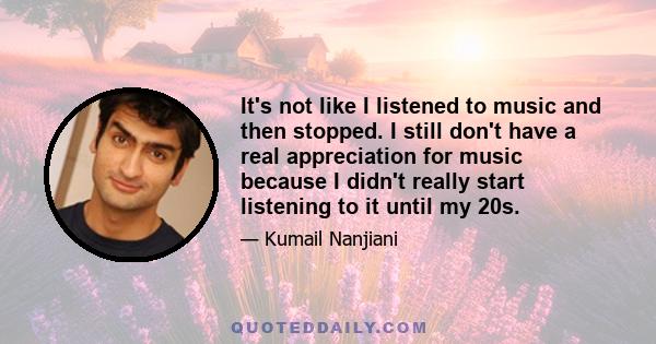 It's not like I listened to music and then stopped. I still don't have a real appreciation for music because I didn't really start listening to it until my 20s.