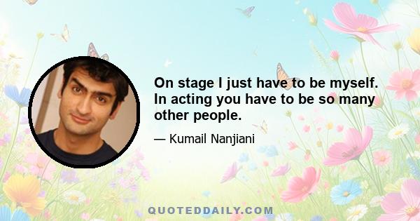 On stage I just have to be myself. In acting you have to be so many other people.