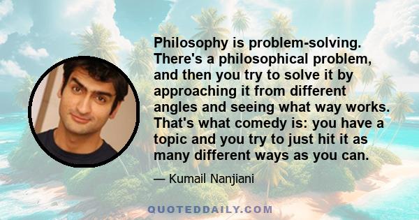 Philosophy is problem-solving. There's a philosophical problem, and then you try to solve it by approaching it from different angles and seeing what way works. That's what comedy is: you have a topic and you try to just 