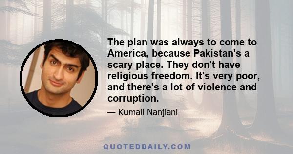 The plan was always to come to America, because Pakistan's a scary place. They don't have religious freedom. It's very poor, and there's a lot of violence and corruption.