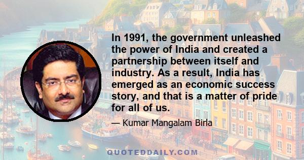 In 1991, the government unleashed the power of India and created a partnership between itself and industry. As a result, India has emerged as an economic success story, and that is a matter of pride for all of us.