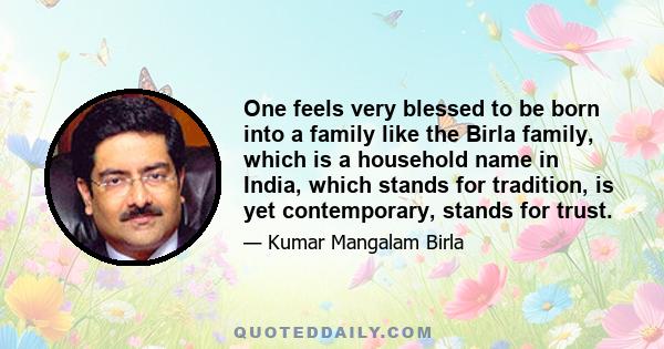 One feels very blessed to be born into a family like the Birla family, which is a household name in India, which stands for tradition, is yet contemporary, stands for trust.