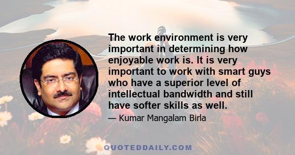 The work environment is very important in determining how enjoyable work is. It is very important to work with smart guys who have a superior level of intellectual bandwidth and still have softer skills as well.