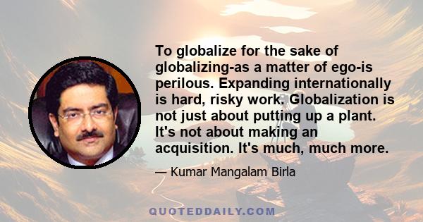 To globalize for the sake of globalizing-as a matter of ego-is perilous. Expanding internationally is hard, risky work. Globalization is not just about putting up a plant. It's not about making an acquisition. It's